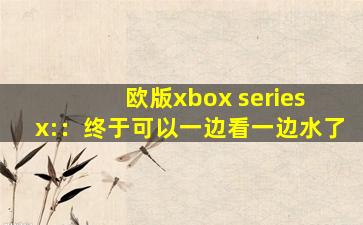 欧版xbox series x:：终于可以一边看一边水了